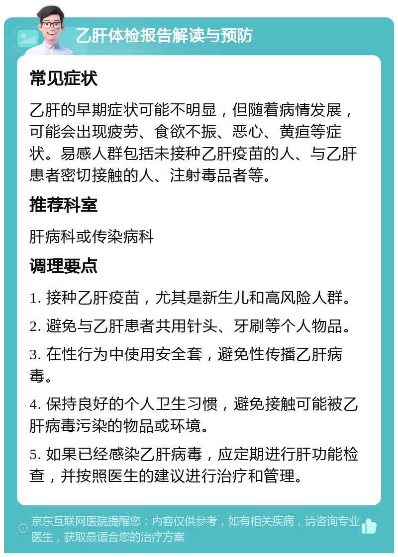 乙肝体检报告解读与预防 常见症状 乙肝的早期症状可能不明显，但随着病情发展，可能会出现疲劳、食欲不振、恶心、黄疸等症状。易感人群包括未接种乙肝疫苗的人、与乙肝患者密切接触的人、注射毒品者等。 推荐科室 肝病科或传染病科 调理要点 1. 接种乙肝疫苗，尤其是新生儿和高风险人群。 2. 避免与乙肝患者共用针头、牙刷等个人物品。 3. 在性行为中使用安全套，避免性传播乙肝病毒。 4. 保持良好的个人卫生习惯，避免接触可能被乙肝病毒污染的物品或环境。 5. 如果已经感染乙肝病毒，应定期进行肝功能检查，并按照医生的建议进行治疗和管理。