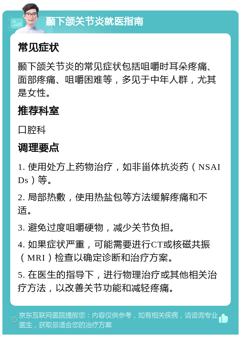 颞下颌关节炎就医指南 常见症状 颞下颌关节炎的常见症状包括咀嚼时耳朵疼痛、面部疼痛、咀嚼困难等，多见于中年人群，尤其是女性。 推荐科室 口腔科 调理要点 1. 使用处方上药物治疗，如非甾体抗炎药（NSAIDs）等。 2. 局部热敷，使用热盐包等方法缓解疼痛和不适。 3. 避免过度咀嚼硬物，减少关节负担。 4. 如果症状严重，可能需要进行CT或核磁共振（MRI）检查以确定诊断和治疗方案。 5. 在医生的指导下，进行物理治疗或其他相关治疗方法，以改善关节功能和减轻疼痛。