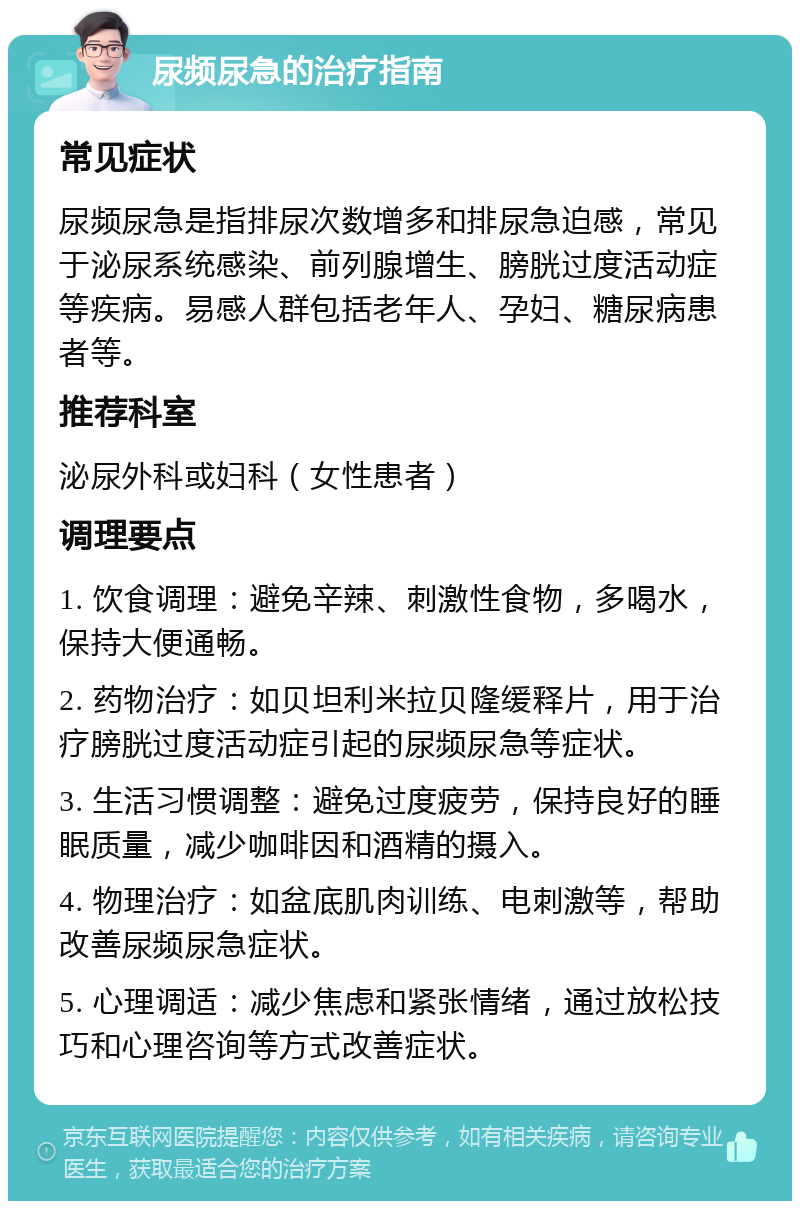 尿频尿急的治疗指南 常见症状 尿频尿急是指排尿次数增多和排尿急迫感，常见于泌尿系统感染、前列腺增生、膀胱过度活动症等疾病。易感人群包括老年人、孕妇、糖尿病患者等。 推荐科室 泌尿外科或妇科（女性患者） 调理要点 1. 饮食调理：避免辛辣、刺激性食物，多喝水，保持大便通畅。 2. 药物治疗：如贝坦利米拉贝隆缓释片，用于治疗膀胱过度活动症引起的尿频尿急等症状。 3. 生活习惯调整：避免过度疲劳，保持良好的睡眠质量，减少咖啡因和酒精的摄入。 4. 物理治疗：如盆底肌肉训练、电刺激等，帮助改善尿频尿急症状。 5. 心理调适：减少焦虑和紧张情绪，通过放松技巧和心理咨询等方式改善症状。