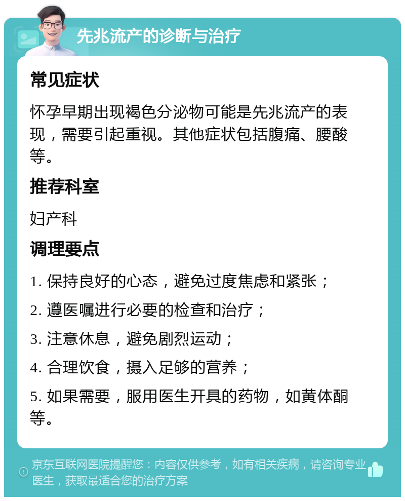 先兆流产的诊断与治疗 常见症状 怀孕早期出现褐色分泌物可能是先兆流产的表现，需要引起重视。其他症状包括腹痛、腰酸等。 推荐科室 妇产科 调理要点 1. 保持良好的心态，避免过度焦虑和紧张； 2. 遵医嘱进行必要的检查和治疗； 3. 注意休息，避免剧烈运动； 4. 合理饮食，摄入足够的营养； 5. 如果需要，服用医生开具的药物，如黄体酮等。