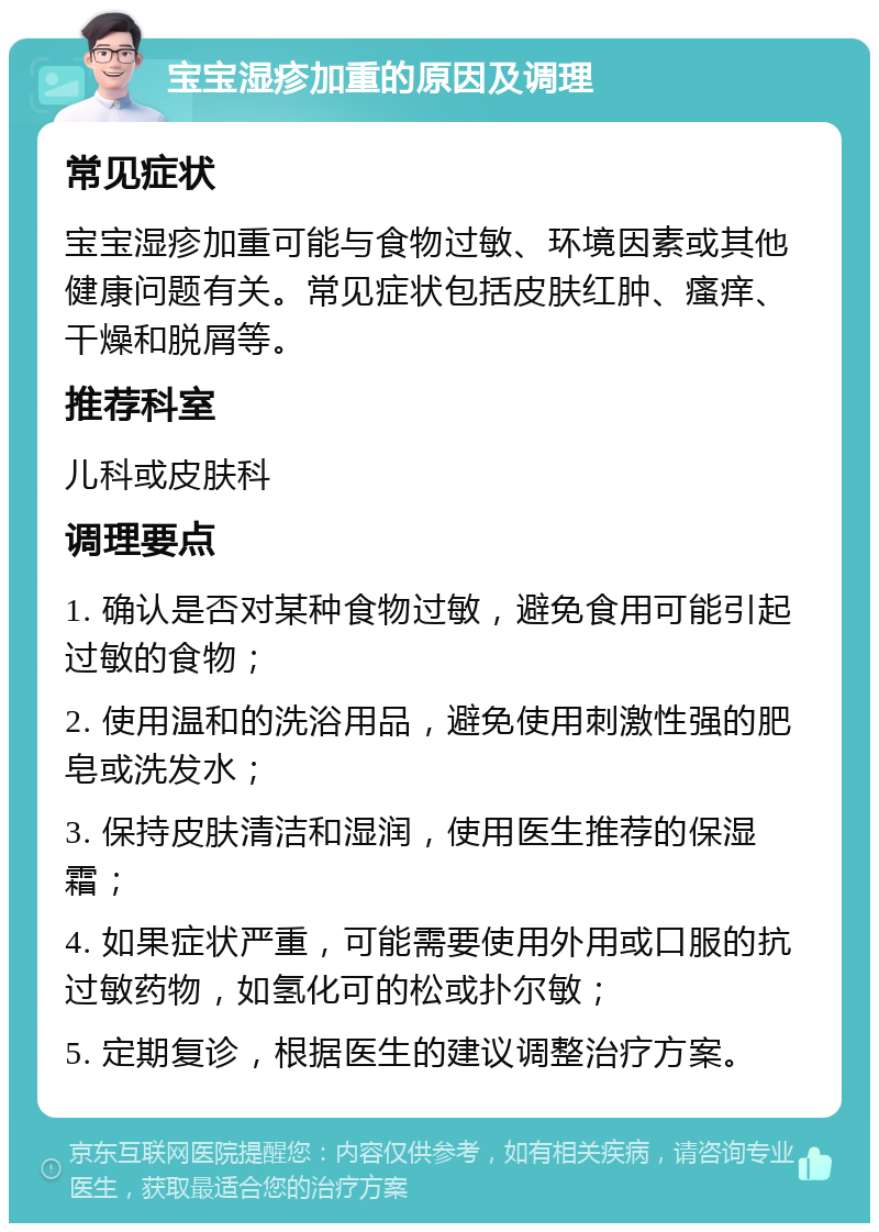 宝宝湿疹加重的原因及调理 常见症状 宝宝湿疹加重可能与食物过敏、环境因素或其他健康问题有关。常见症状包括皮肤红肿、瘙痒、干燥和脱屑等。 推荐科室 儿科或皮肤科 调理要点 1. 确认是否对某种食物过敏，避免食用可能引起过敏的食物； 2. 使用温和的洗浴用品，避免使用刺激性强的肥皂或洗发水； 3. 保持皮肤清洁和湿润，使用医生推荐的保湿霜； 4. 如果症状严重，可能需要使用外用或口服的抗过敏药物，如氢化可的松或扑尔敏； 5. 定期复诊，根据医生的建议调整治疗方案。