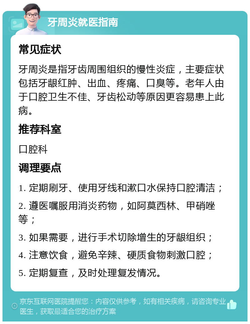 牙周炎就医指南 常见症状 牙周炎是指牙齿周围组织的慢性炎症，主要症状包括牙龈红肿、出血、疼痛、口臭等。老年人由于口腔卫生不佳、牙齿松动等原因更容易患上此病。 推荐科室 口腔科 调理要点 1. 定期刷牙、使用牙线和漱口水保持口腔清洁； 2. 遵医嘱服用消炎药物，如阿莫西林、甲硝唑等； 3. 如果需要，进行手术切除增生的牙龈组织； 4. 注意饮食，避免辛辣、硬质食物刺激口腔； 5. 定期复查，及时处理复发情况。