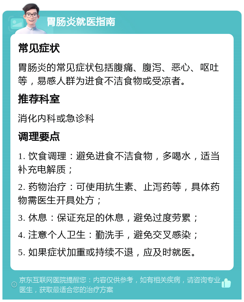 胃肠炎就医指南 常见症状 胃肠炎的常见症状包括腹痛、腹泻、恶心、呕吐等，易感人群为进食不洁食物或受凉者。 推荐科室 消化内科或急诊科 调理要点 1. 饮食调理：避免进食不洁食物，多喝水，适当补充电解质； 2. 药物治疗：可使用抗生素、止泻药等，具体药物需医生开具处方； 3. 休息：保证充足的休息，避免过度劳累； 4. 注意个人卫生：勤洗手，避免交叉感染； 5. 如果症状加重或持续不退，应及时就医。