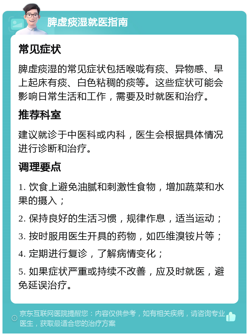 脾虚痰湿就医指南 常见症状 脾虚痰湿的常见症状包括喉咙有痰、异物感、早上起床有痰、白色粘稠的痰等。这些症状可能会影响日常生活和工作，需要及时就医和治疗。 推荐科室 建议就诊于中医科或内科，医生会根据具体情况进行诊断和治疗。 调理要点 1. 饮食上避免油腻和刺激性食物，增加蔬菜和水果的摄入； 2. 保持良好的生活习惯，规律作息，适当运动； 3. 按时服用医生开具的药物，如匹维溴铵片等； 4. 定期进行复诊，了解病情变化； 5. 如果症状严重或持续不改善，应及时就医，避免延误治疗。