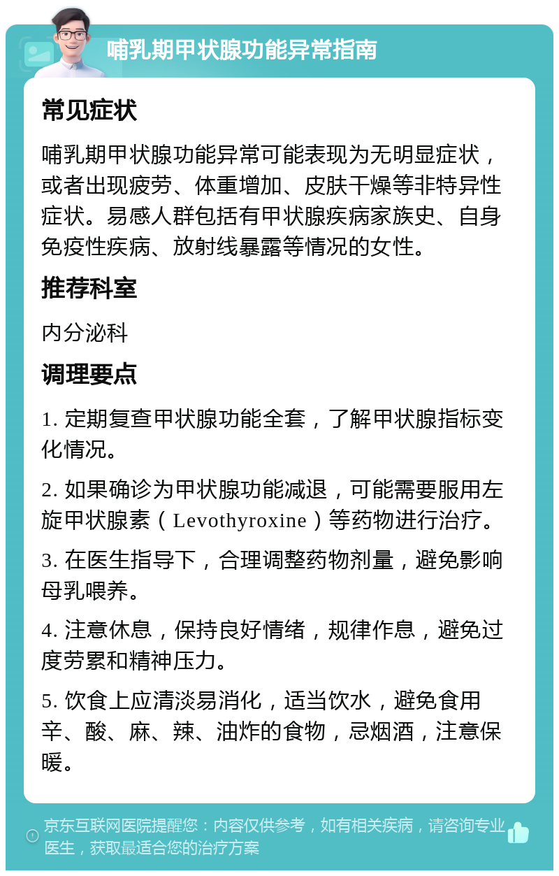 哺乳期甲状腺功能异常指南 常见症状 哺乳期甲状腺功能异常可能表现为无明显症状，或者出现疲劳、体重增加、皮肤干燥等非特异性症状。易感人群包括有甲状腺疾病家族史、自身免疫性疾病、放射线暴露等情况的女性。 推荐科室 内分泌科 调理要点 1. 定期复查甲状腺功能全套，了解甲状腺指标变化情况。 2. 如果确诊为甲状腺功能减退，可能需要服用左旋甲状腺素（Levothyroxine）等药物进行治疗。 3. 在医生指导下，合理调整药物剂量，避免影响母乳喂养。 4. 注意休息，保持良好情绪，规律作息，避免过度劳累和精神压力。 5. 饮食上应清淡易消化，适当饮水，避免食用辛、酸、麻、辣、油炸的食物，忌烟酒，注意保暖。