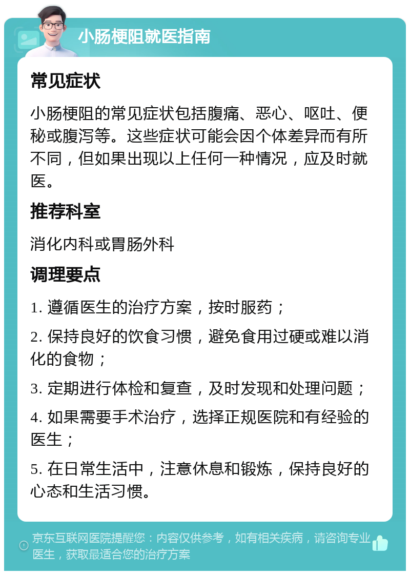 小肠梗阻就医指南 常见症状 小肠梗阻的常见症状包括腹痛、恶心、呕吐、便秘或腹泻等。这些症状可能会因个体差异而有所不同，但如果出现以上任何一种情况，应及时就医。 推荐科室 消化内科或胃肠外科 调理要点 1. 遵循医生的治疗方案，按时服药； 2. 保持良好的饮食习惯，避免食用过硬或难以消化的食物； 3. 定期进行体检和复查，及时发现和处理问题； 4. 如果需要手术治疗，选择正规医院和有经验的医生； 5. 在日常生活中，注意休息和锻炼，保持良好的心态和生活习惯。