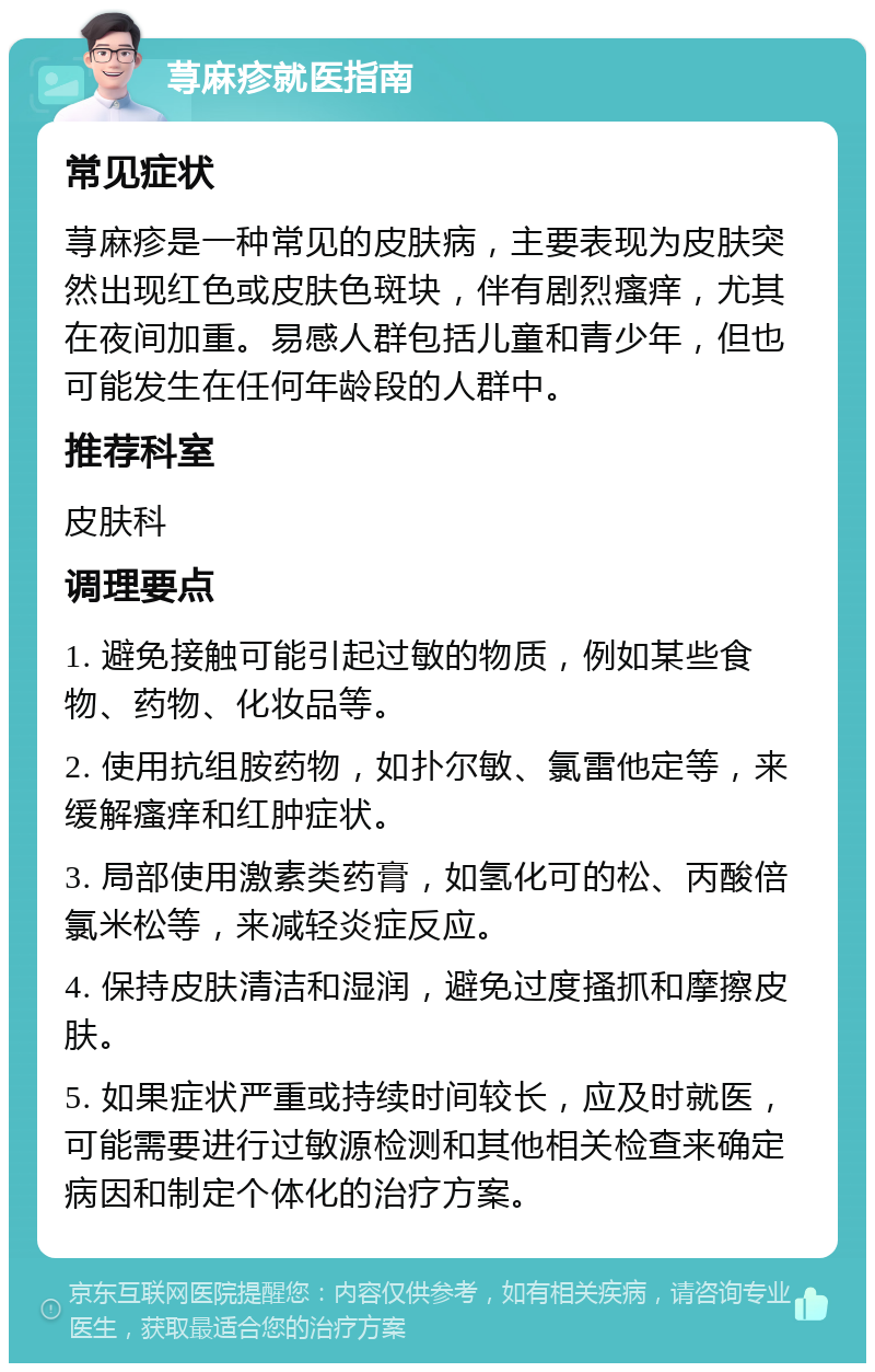 荨麻疹就医指南 常见症状 荨麻疹是一种常见的皮肤病，主要表现为皮肤突然出现红色或皮肤色斑块，伴有剧烈瘙痒，尤其在夜间加重。易感人群包括儿童和青少年，但也可能发生在任何年龄段的人群中。 推荐科室 皮肤科 调理要点 1. 避免接触可能引起过敏的物质，例如某些食物、药物、化妆品等。 2. 使用抗组胺药物，如扑尔敏、氯雷他定等，来缓解瘙痒和红肿症状。 3. 局部使用激素类药膏，如氢化可的松、丙酸倍氯米松等，来减轻炎症反应。 4. 保持皮肤清洁和湿润，避免过度搔抓和摩擦皮肤。 5. 如果症状严重或持续时间较长，应及时就医，可能需要进行过敏源检测和其他相关检查来确定病因和制定个体化的治疗方案。