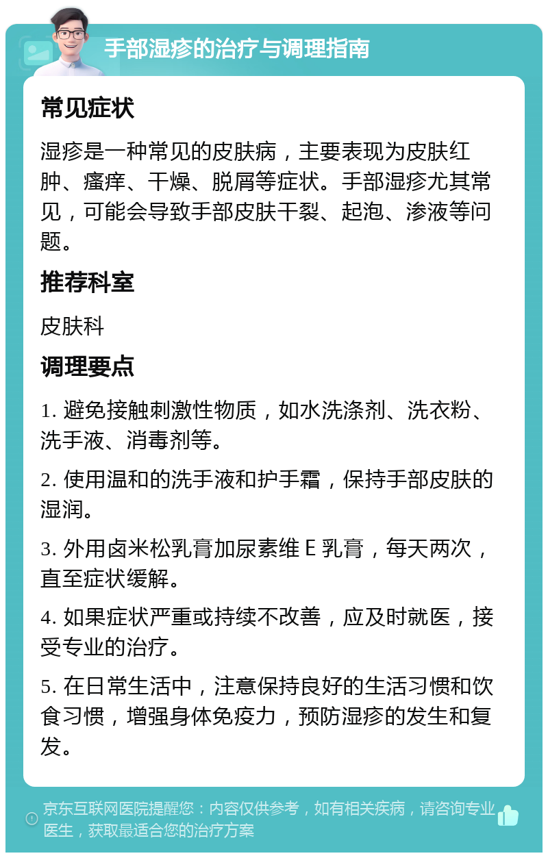 手部湿疹的治疗与调理指南 常见症状 湿疹是一种常见的皮肤病，主要表现为皮肤红肿、瘙痒、干燥、脱屑等症状。手部湿疹尤其常见，可能会导致手部皮肤干裂、起泡、渗液等问题。 推荐科室 皮肤科 调理要点 1. 避免接触刺激性物质，如水洗涤剂、洗衣粉、洗手液、消毒剂等。 2. 使用温和的洗手液和护手霜，保持手部皮肤的湿润。 3. 外用卤米松乳膏加尿素维Ｅ乳膏，每天两次，直至症状缓解。 4. 如果症状严重或持续不改善，应及时就医，接受专业的治疗。 5. 在日常生活中，注意保持良好的生活习惯和饮食习惯，增强身体免疫力，预防湿疹的发生和复发。