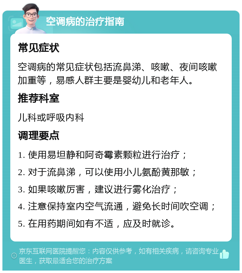 空调病的治疗指南 常见症状 空调病的常见症状包括流鼻涕、咳嗽、夜间咳嗽加重等，易感人群主要是婴幼儿和老年人。 推荐科室 儿科或呼吸内科 调理要点 1. 使用易坦静和阿奇霉素颗粒进行治疗； 2. 对于流鼻涕，可以使用小儿氨酚黄那敏； 3. 如果咳嗽厉害，建议进行雾化治疗； 4. 注意保持室内空气流通，避免长时间吹空调； 5. 在用药期间如有不适，应及时就诊。