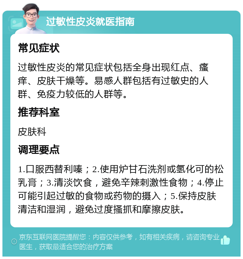 过敏性皮炎就医指南 常见症状 过敏性皮炎的常见症状包括全身出现红点、瘙痒、皮肤干燥等。易感人群包括有过敏史的人群、免疫力较低的人群等。 推荐科室 皮肤科 调理要点 1.口服西替利嗪；2.使用炉甘石洗剂或氢化可的松乳膏；3.清淡饮食，避免辛辣刺激性食物；4.停止可能引起过敏的食物或药物的摄入；5.保持皮肤清洁和湿润，避免过度搔抓和摩擦皮肤。