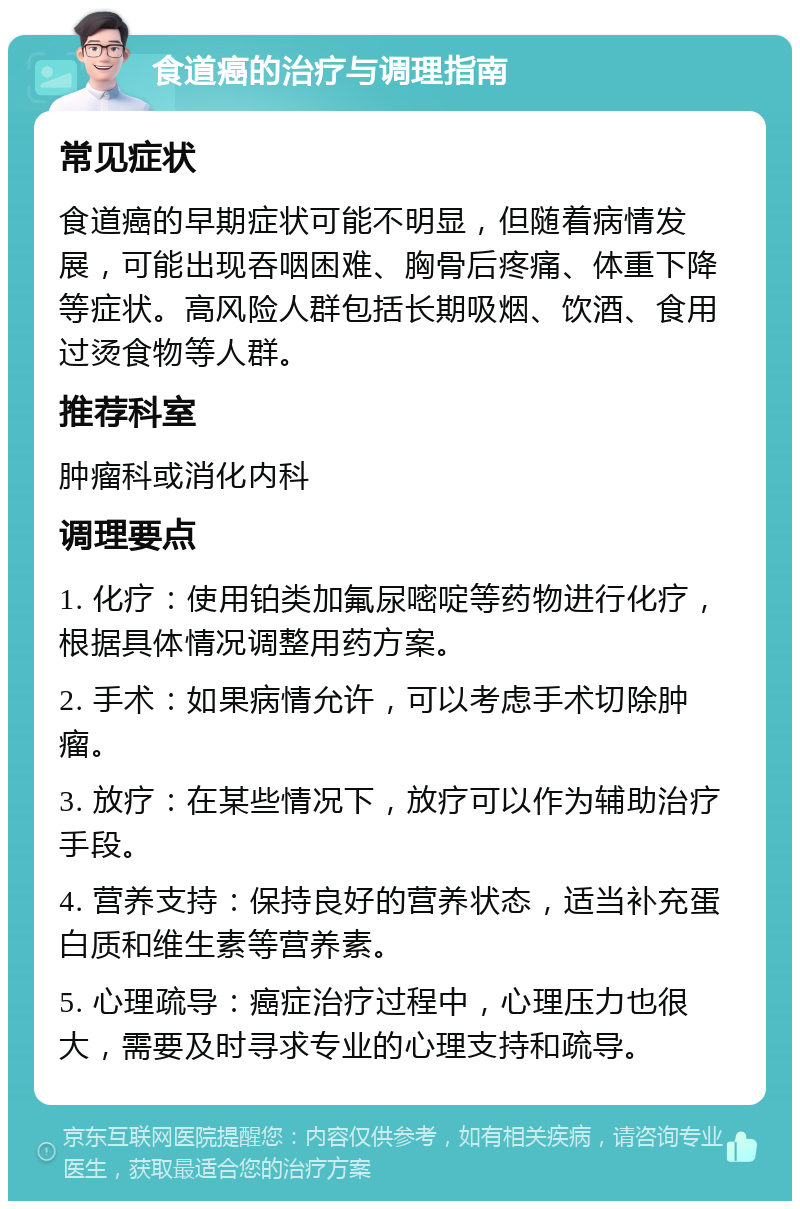 食道癌的治疗与调理指南 常见症状 食道癌的早期症状可能不明显，但随着病情发展，可能出现吞咽困难、胸骨后疼痛、体重下降等症状。高风险人群包括长期吸烟、饮酒、食用过烫食物等人群。 推荐科室 肿瘤科或消化内科 调理要点 1. 化疗：使用铂类加氟尿嘧啶等药物进行化疗，根据具体情况调整用药方案。 2. 手术：如果病情允许，可以考虑手术切除肿瘤。 3. 放疗：在某些情况下，放疗可以作为辅助治疗手段。 4. 营养支持：保持良好的营养状态，适当补充蛋白质和维生素等营养素。 5. 心理疏导：癌症治疗过程中，心理压力也很大，需要及时寻求专业的心理支持和疏导。