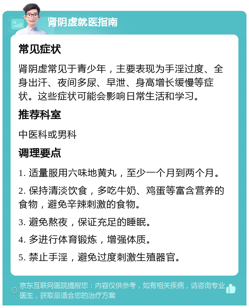 肾阴虚就医指南 常见症状 肾阴虚常见于青少年，主要表现为手淫过度、全身出汗、夜间多尿、早泄、身高增长缓慢等症状。这些症状可能会影响日常生活和学习。 推荐科室 中医科或男科 调理要点 1. 适量服用六味地黄丸，至少一个月到两个月。 2. 保持清淡饮食，多吃牛奶、鸡蛋等富含营养的食物，避免辛辣刺激的食物。 3. 避免熬夜，保证充足的睡眠。 4. 多进行体育锻炼，增强体质。 5. 禁止手淫，避免过度刺激生殖器官。