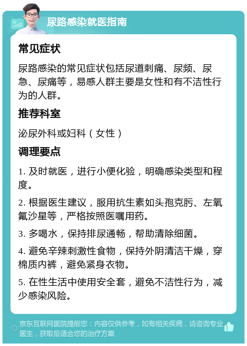 尿路感染就医指南 常见症状 尿路感染的常见症状包括尿道刺痛、尿频、尿急、尿痛等，易感人群主要是女性和有不洁性行为的人群。 推荐科室 泌尿外科或妇科（女性） 调理要点 1. 及时就医，进行小便化验，明确感染类型和程度。 2. 根据医生建议，服用抗生素如头孢克肟、左氧氟沙星等，严格按照医嘱用药。 3. 多喝水，保持排尿通畅，帮助清除细菌。 4. 避免辛辣刺激性食物，保持外阴清洁干燥，穿棉质内裤，避免紧身衣物。 5. 在性生活中使用安全套，避免不洁性行为，减少感染风险。