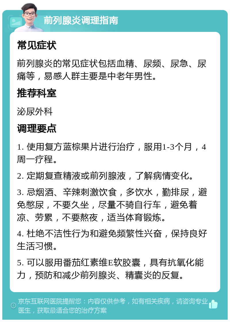 前列腺炎调理指南 常见症状 前列腺炎的常见症状包括血精、尿频、尿急、尿痛等，易感人群主要是中老年男性。 推荐科室 泌尿外科 调理要点 1. 使用复方蓝棕果片进行治疗，服用1-3个月，4周一疗程。 2. 定期复查精液或前列腺液，了解病情变化。 3. 忌烟酒、辛辣刺激饮食，多饮水，勤排尿，避免憋尿，不要久坐，尽量不骑自行车，避免着凉、劳累，不要熬夜，适当体育锻炼。 4. 杜绝不洁性行为和避免频繁性兴奋，保持良好生活习惯。 5. 可以服用番茄红素维E软胶囊，具有抗氧化能力，预防和减少前列腺炎、精囊炎的反复。