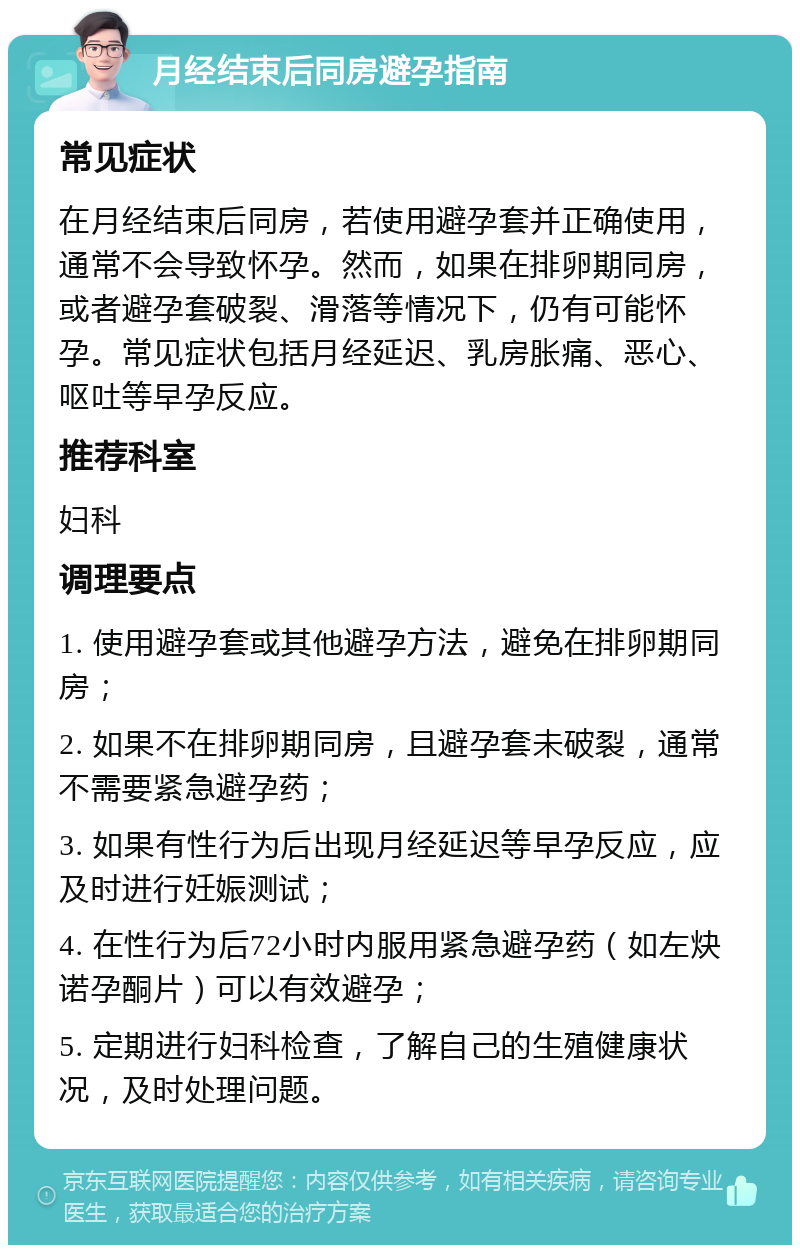 月经结束后同房避孕指南 常见症状 在月经结束后同房，若使用避孕套并正确使用，通常不会导致怀孕。然而，如果在排卵期同房，或者避孕套破裂、滑落等情况下，仍有可能怀孕。常见症状包括月经延迟、乳房胀痛、恶心、呕吐等早孕反应。 推荐科室 妇科 调理要点 1. 使用避孕套或其他避孕方法，避免在排卵期同房； 2. 如果不在排卵期同房，且避孕套未破裂，通常不需要紧急避孕药； 3. 如果有性行为后出现月经延迟等早孕反应，应及时进行妊娠测试； 4. 在性行为后72小时内服用紧急避孕药（如左炔诺孕酮片）可以有效避孕； 5. 定期进行妇科检查，了解自己的生殖健康状况，及时处理问题。