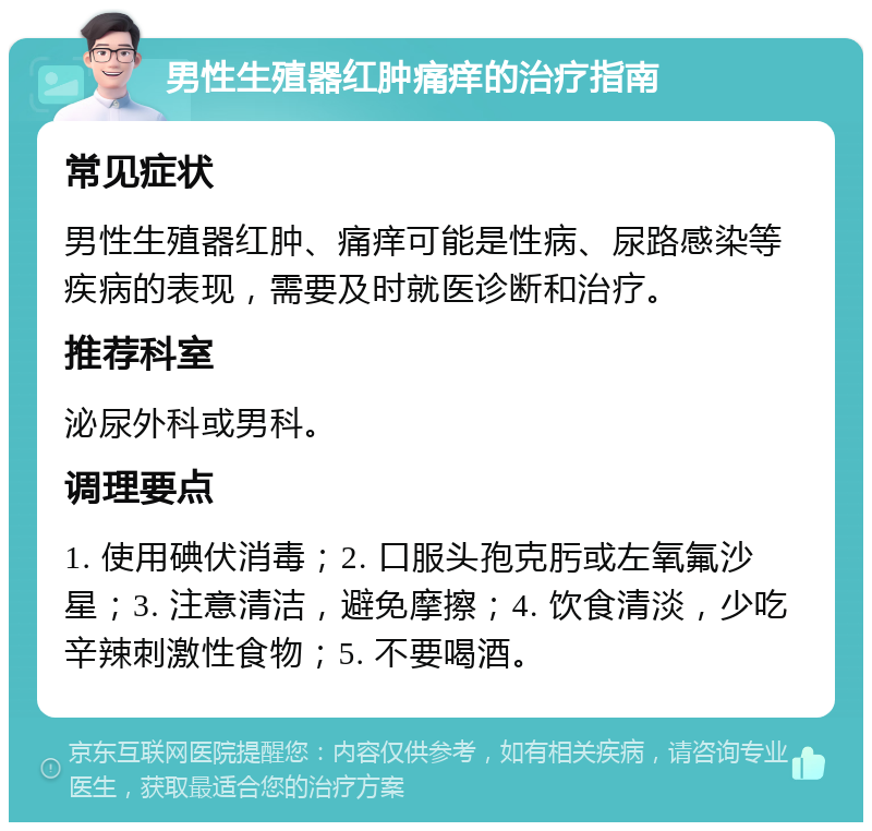 男性生殖器红肿痛痒的治疗指南 常见症状 男性生殖器红肿、痛痒可能是性病、尿路感染等疾病的表现，需要及时就医诊断和治疗。 推荐科室 泌尿外科或男科。 调理要点 1. 使用碘伏消毒；2. 口服头孢克肟或左氧氟沙星；3. 注意清洁，避免摩擦；4. 饮食清淡，少吃辛辣刺激性食物；5. 不要喝酒。