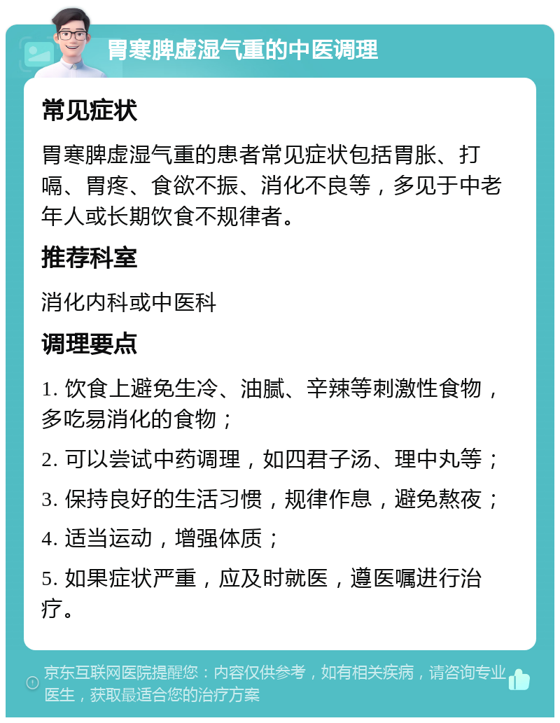 胃寒脾虚湿气重的中医调理 常见症状 胃寒脾虚湿气重的患者常见症状包括胃胀、打嗝、胃疼、食欲不振、消化不良等，多见于中老年人或长期饮食不规律者。 推荐科室 消化内科或中医科 调理要点 1. 饮食上避免生冷、油腻、辛辣等刺激性食物，多吃易消化的食物； 2. 可以尝试中药调理，如四君子汤、理中丸等； 3. 保持良好的生活习惯，规律作息，避免熬夜； 4. 适当运动，增强体质； 5. 如果症状严重，应及时就医，遵医嘱进行治疗。