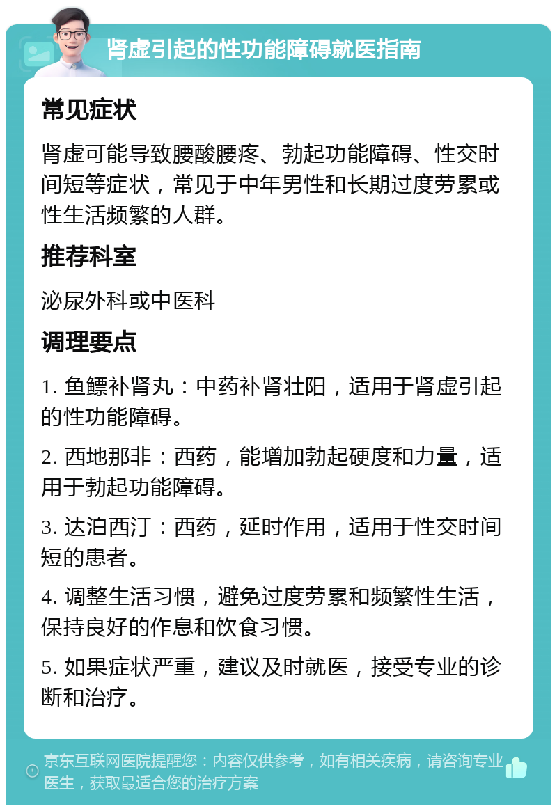 肾虚引起的性功能障碍就医指南 常见症状 肾虚可能导致腰酸腰疼、勃起功能障碍、性交时间短等症状，常见于中年男性和长期过度劳累或性生活频繁的人群。 推荐科室 泌尿外科或中医科 调理要点 1. 鱼鳔补肾丸：中药补肾壮阳，适用于肾虚引起的性功能障碍。 2. 西地那非：西药，能增加勃起硬度和力量，适用于勃起功能障碍。 3. 达泊西汀：西药，延时作用，适用于性交时间短的患者。 4. 调整生活习惯，避免过度劳累和频繁性生活，保持良好的作息和饮食习惯。 5. 如果症状严重，建议及时就医，接受专业的诊断和治疗。