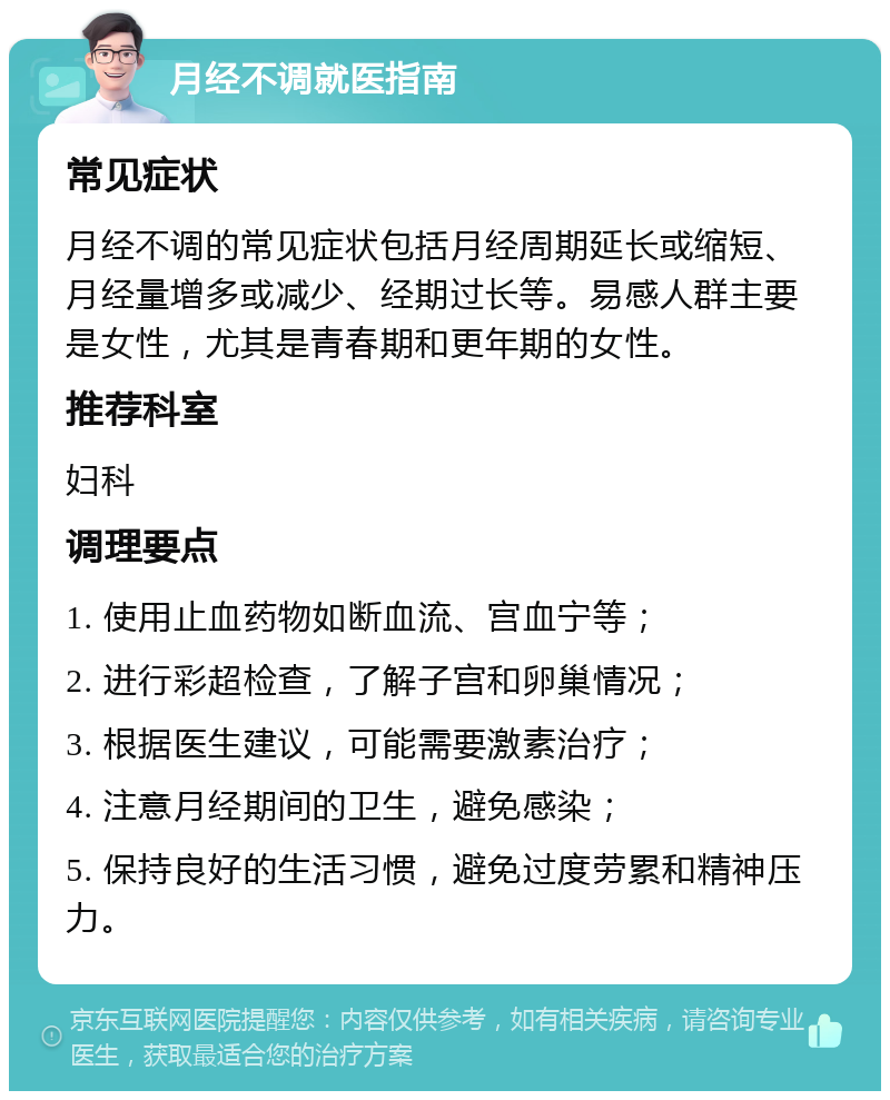 月经不调就医指南 常见症状 月经不调的常见症状包括月经周期延长或缩短、月经量增多或减少、经期过长等。易感人群主要是女性，尤其是青春期和更年期的女性。 推荐科室 妇科 调理要点 1. 使用止血药物如断血流、宫血宁等； 2. 进行彩超检查，了解子宫和卵巢情况； 3. 根据医生建议，可能需要激素治疗； 4. 注意月经期间的卫生，避免感染； 5. 保持良好的生活习惯，避免过度劳累和精神压力。