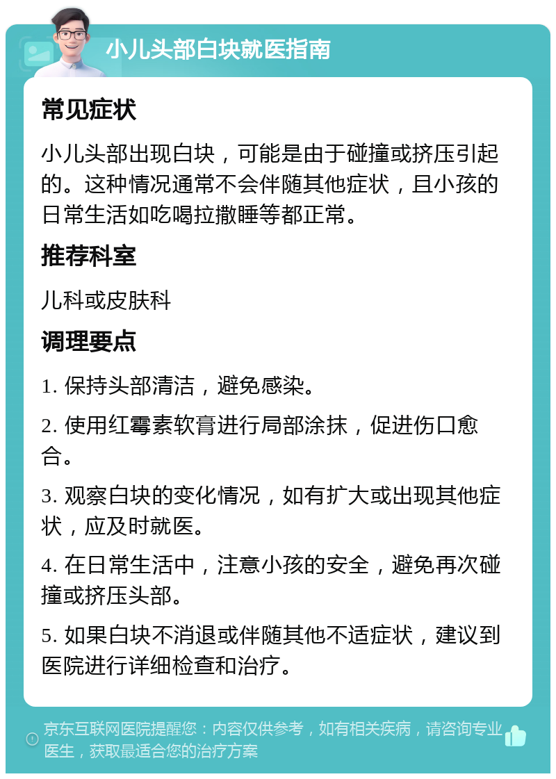 小儿头部白块就医指南 常见症状 小儿头部出现白块，可能是由于碰撞或挤压引起的。这种情况通常不会伴随其他症状，且小孩的日常生活如吃喝拉撒睡等都正常。 推荐科室 儿科或皮肤科 调理要点 1. 保持头部清洁，避免感染。 2. 使用红霉素软膏进行局部涂抹，促进伤口愈合。 3. 观察白块的变化情况，如有扩大或出现其他症状，应及时就医。 4. 在日常生活中，注意小孩的安全，避免再次碰撞或挤压头部。 5. 如果白块不消退或伴随其他不适症状，建议到医院进行详细检查和治疗。