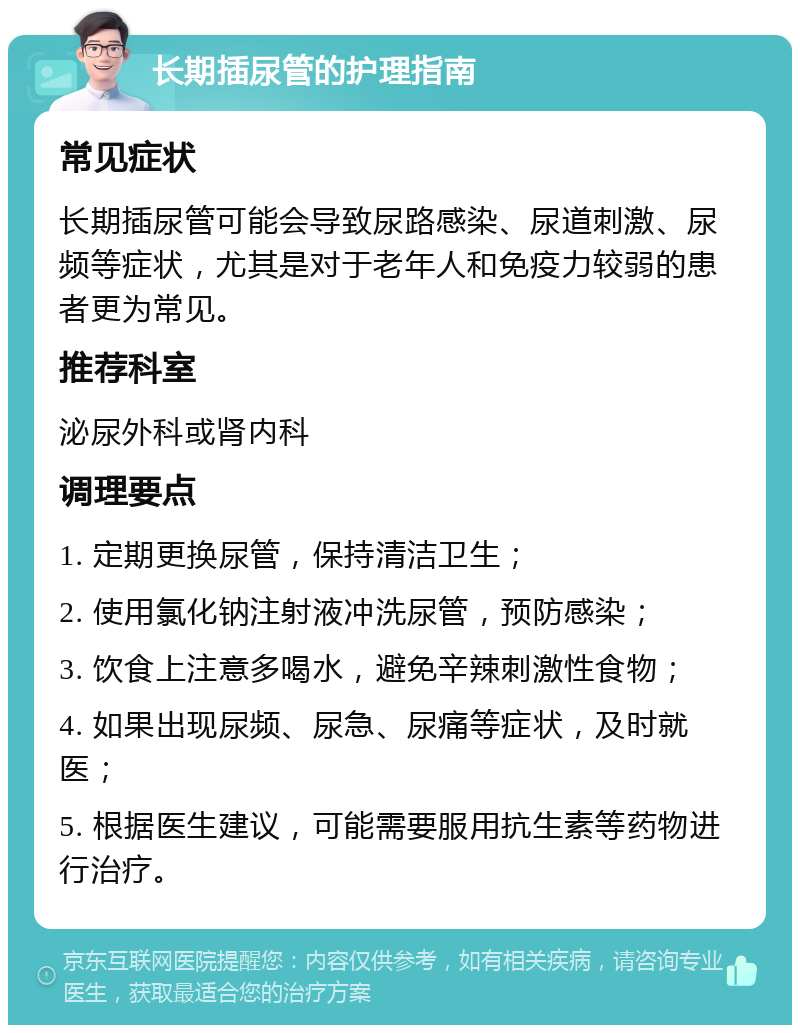 长期插尿管的护理指南 常见症状 长期插尿管可能会导致尿路感染、尿道刺激、尿频等症状，尤其是对于老年人和免疫力较弱的患者更为常见。 推荐科室 泌尿外科或肾内科 调理要点 1. 定期更换尿管，保持清洁卫生； 2. 使用氯化钠注射液冲洗尿管，预防感染； 3. 饮食上注意多喝水，避免辛辣刺激性食物； 4. 如果出现尿频、尿急、尿痛等症状，及时就医； 5. 根据医生建议，可能需要服用抗生素等药物进行治疗。