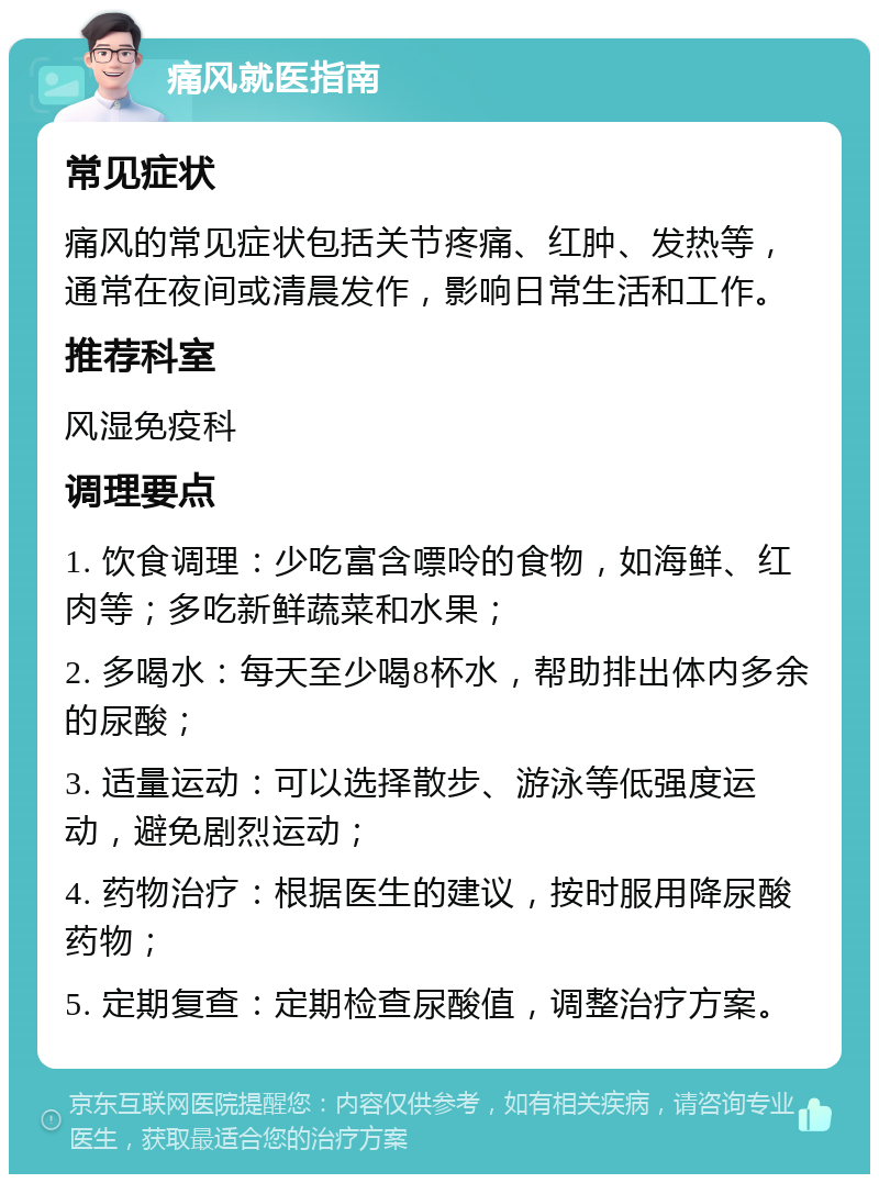 痛风就医指南 常见症状 痛风的常见症状包括关节疼痛、红肿、发热等，通常在夜间或清晨发作，影响日常生活和工作。 推荐科室 风湿免疫科 调理要点 1. 饮食调理：少吃富含嘌呤的食物，如海鲜、红肉等；多吃新鲜蔬菜和水果； 2. 多喝水：每天至少喝8杯水，帮助排出体内多余的尿酸； 3. 适量运动：可以选择散步、游泳等低强度运动，避免剧烈运动； 4. 药物治疗：根据医生的建议，按时服用降尿酸药物； 5. 定期复查：定期检查尿酸值，调整治疗方案。