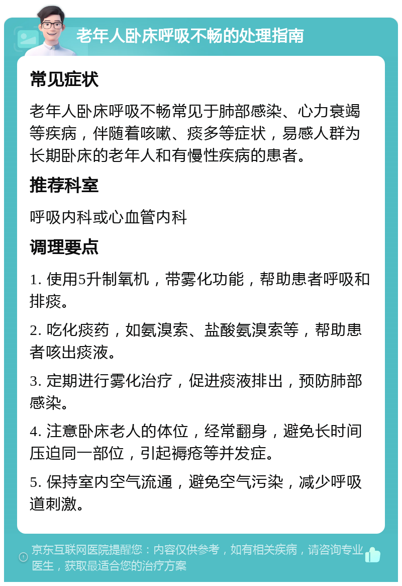 老年人卧床呼吸不畅的处理指南 常见症状 老年人卧床呼吸不畅常见于肺部感染、心力衰竭等疾病，伴随着咳嗽、痰多等症状，易感人群为长期卧床的老年人和有慢性疾病的患者。 推荐科室 呼吸内科或心血管内科 调理要点 1. 使用5升制氧机，带雾化功能，帮助患者呼吸和排痰。 2. 吃化痰药，如氨溴索、盐酸氨溴索等，帮助患者咳出痰液。 3. 定期进行雾化治疗，促进痰液排出，预防肺部感染。 4. 注意卧床老人的体位，经常翻身，避免长时间压迫同一部位，引起褥疮等并发症。 5. 保持室内空气流通，避免空气污染，减少呼吸道刺激。