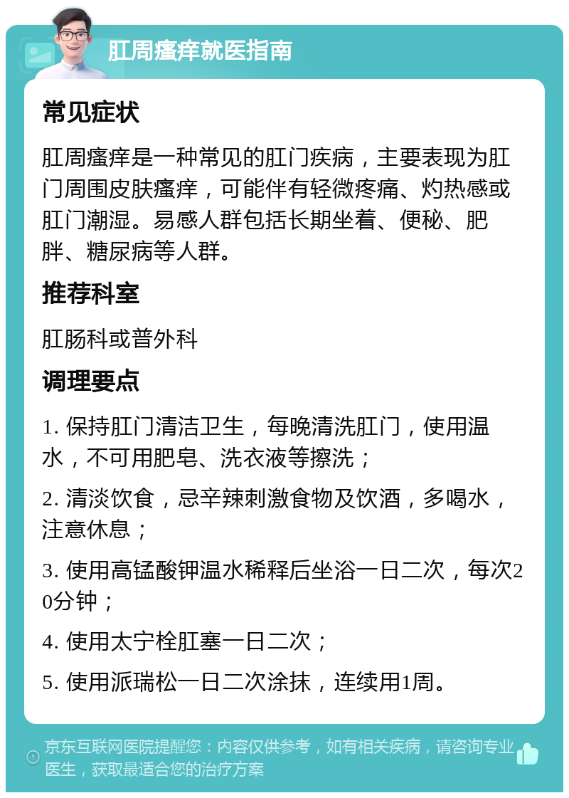 肛周瘙痒就医指南 常见症状 肛周瘙痒是一种常见的肛门疾病，主要表现为肛门周围皮肤瘙痒，可能伴有轻微疼痛、灼热感或肛门潮湿。易感人群包括长期坐着、便秘、肥胖、糖尿病等人群。 推荐科室 肛肠科或普外科 调理要点 1. 保持肛门清洁卫生，每晚清洗肛门，使用温水，不可用肥皂、洗衣液等擦洗； 2. 清淡饮食，忌辛辣刺激食物及饮酒，多喝水，注意休息； 3. 使用高锰酸钾温水稀释后坐浴一日二次，每次20分钟； 4. 使用太宁栓肛塞一日二次； 5. 使用派瑞松一日二次涂抹，连续用1周。