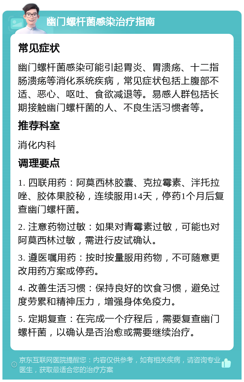 幽门螺杆菌感染治疗指南 常见症状 幽门螺杆菌感染可能引起胃炎、胃溃疡、十二指肠溃疡等消化系统疾病，常见症状包括上腹部不适、恶心、呕吐、食欲减退等。易感人群包括长期接触幽门螺杆菌的人、不良生活习惯者等。 推荐科室 消化内科 调理要点 1. 四联用药：阿莫西林胶囊、克拉霉素、泮托拉唑、胶体果胶秘，连续服用14天，停药1个月后复查幽门螺杆菌。 2. 注意药物过敏：如果对青霉素过敏，可能也对阿莫西林过敏，需进行皮试确认。 3. 遵医嘱用药：按时按量服用药物，不可随意更改用药方案或停药。 4. 改善生活习惯：保持良好的饮食习惯，避免过度劳累和精神压力，增强身体免疫力。 5. 定期复查：在完成一个疗程后，需要复查幽门螺杆菌，以确认是否治愈或需要继续治疗。