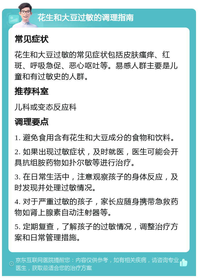 花生和大豆过敏的调理指南 常见症状 花生和大豆过敏的常见症状包括皮肤瘙痒、红斑、呼吸急促、恶心呕吐等。易感人群主要是儿童和有过敏史的人群。 推荐科室 儿科或变态反应科 调理要点 1. 避免食用含有花生和大豆成分的食物和饮料。 2. 如果出现过敏症状，及时就医，医生可能会开具抗组胺药物如扑尔敏等进行治疗。 3. 在日常生活中，注意观察孩子的身体反应，及时发现并处理过敏情况。 4. 对于严重过敏的孩子，家长应随身携带急救药物如肾上腺素自动注射器等。 5. 定期复查，了解孩子的过敏情况，调整治疗方案和日常管理措施。