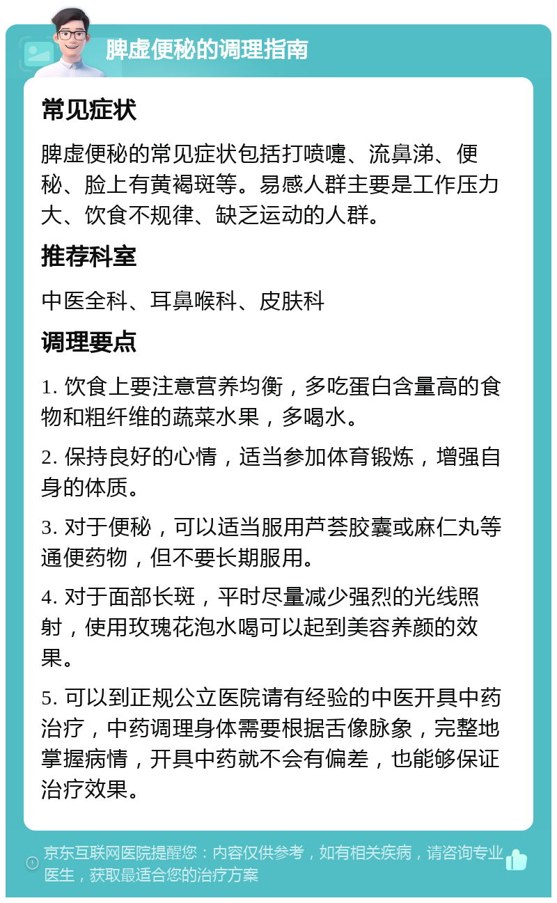 脾虚便秘的调理指南 常见症状 脾虚便秘的常见症状包括打喷嚏、流鼻涕、便秘、脸上有黄褐斑等。易感人群主要是工作压力大、饮食不规律、缺乏运动的人群。 推荐科室 中医全科、耳鼻喉科、皮肤科 调理要点 1. 饮食上要注意营养均衡，多吃蛋白含量高的食物和粗纤维的蔬菜水果，多喝水。 2. 保持良好的心情，适当参加体育锻炼，增强自身的体质。 3. 对于便秘，可以适当服用芦荟胶囊或麻仁丸等通便药物，但不要长期服用。 4. 对于面部长斑，平时尽量减少强烈的光线照射，使用玫瑰花泡水喝可以起到美容养颜的效果。 5. 可以到正规公立医院请有经验的中医开具中药治疗，中药调理身体需要根据舌像脉象，完整地掌握病情，开具中药就不会有偏差，也能够保证治疗效果。