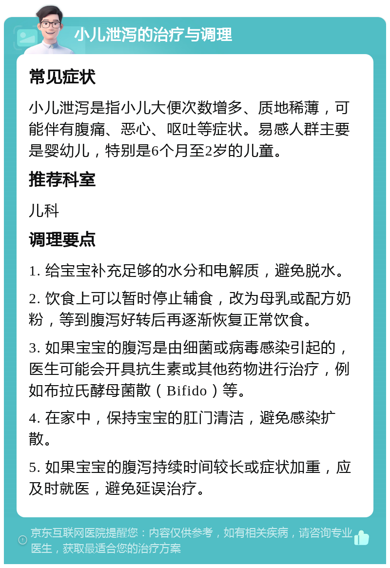 小儿泄泻的治疗与调理 常见症状 小儿泄泻是指小儿大便次数增多、质地稀薄，可能伴有腹痛、恶心、呕吐等症状。易感人群主要是婴幼儿，特别是6个月至2岁的儿童。 推荐科室 儿科 调理要点 1. 给宝宝补充足够的水分和电解质，避免脱水。 2. 饮食上可以暂时停止辅食，改为母乳或配方奶粉，等到腹泻好转后再逐渐恢复正常饮食。 3. 如果宝宝的腹泻是由细菌或病毒感染引起的，医生可能会开具抗生素或其他药物进行治疗，例如布拉氏酵母菌散（Bifido）等。 4. 在家中，保持宝宝的肛门清洁，避免感染扩散。 5. 如果宝宝的腹泻持续时间较长或症状加重，应及时就医，避免延误治疗。