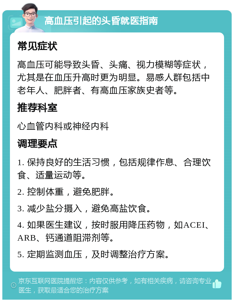 高血压引起的头昏就医指南 常见症状 高血压可能导致头昏、头痛、视力模糊等症状，尤其是在血压升高时更为明显。易感人群包括中老年人、肥胖者、有高血压家族史者等。 推荐科室 心血管内科或神经内科 调理要点 1. 保持良好的生活习惯，包括规律作息、合理饮食、适量运动等。 2. 控制体重，避免肥胖。 3. 减少盐分摄入，避免高盐饮食。 4. 如果医生建议，按时服用降压药物，如ACEI、ARB、钙通道阻滞剂等。 5. 定期监测血压，及时调整治疗方案。