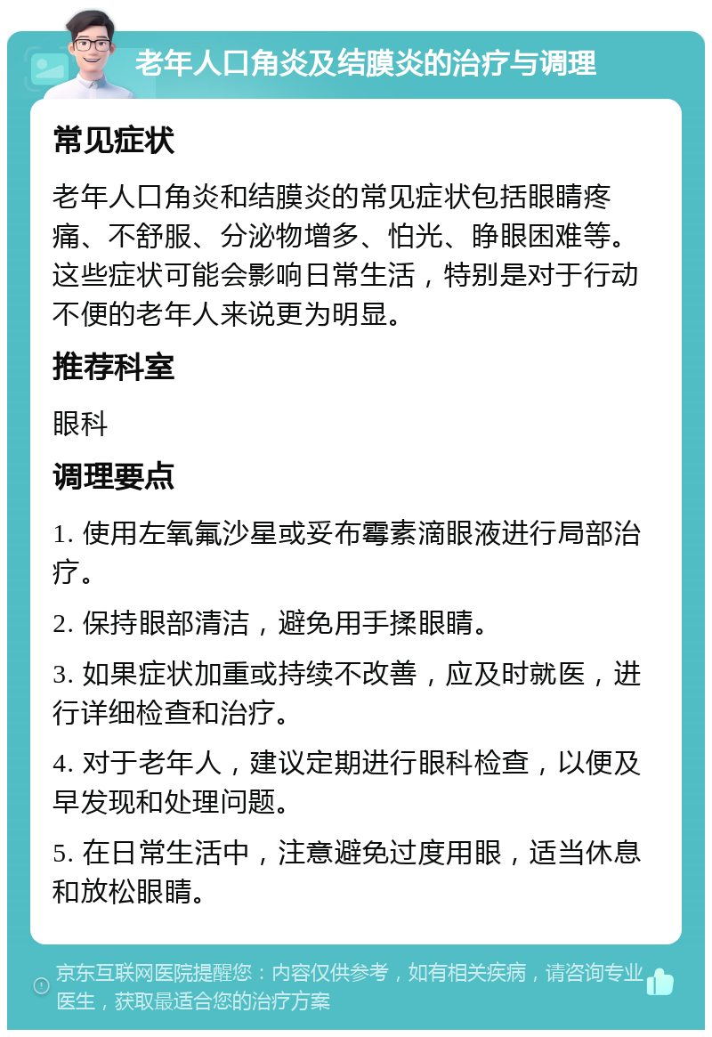 老年人口角炎及结膜炎的治疗与调理 常见症状 老年人口角炎和结膜炎的常见症状包括眼睛疼痛、不舒服、分泌物增多、怕光、睁眼困难等。这些症状可能会影响日常生活，特别是对于行动不便的老年人来说更为明显。 推荐科室 眼科 调理要点 1. 使用左氧氟沙星或妥布霉素滴眼液进行局部治疗。 2. 保持眼部清洁，避免用手揉眼睛。 3. 如果症状加重或持续不改善，应及时就医，进行详细检查和治疗。 4. 对于老年人，建议定期进行眼科检查，以便及早发现和处理问题。 5. 在日常生活中，注意避免过度用眼，适当休息和放松眼睛。