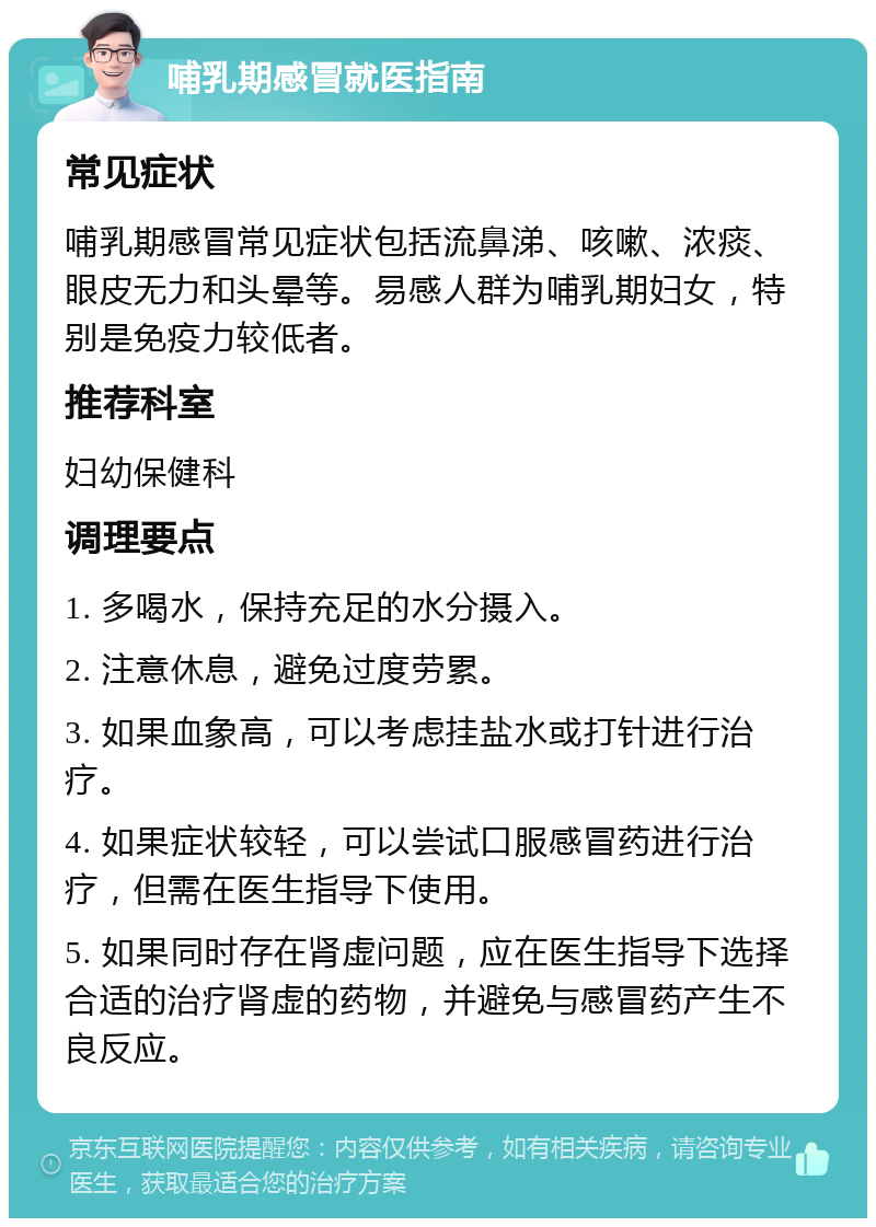 哺乳期感冒就医指南 常见症状 哺乳期感冒常见症状包括流鼻涕、咳嗽、浓痰、眼皮无力和头晕等。易感人群为哺乳期妇女，特别是免疫力较低者。 推荐科室 妇幼保健科 调理要点 1. 多喝水，保持充足的水分摄入。 2. 注意休息，避免过度劳累。 3. 如果血象高，可以考虑挂盐水或打针进行治疗。 4. 如果症状较轻，可以尝试口服感冒药进行治疗，但需在医生指导下使用。 5. 如果同时存在肾虚问题，应在医生指导下选择合适的治疗肾虚的药物，并避免与感冒药产生不良反应。