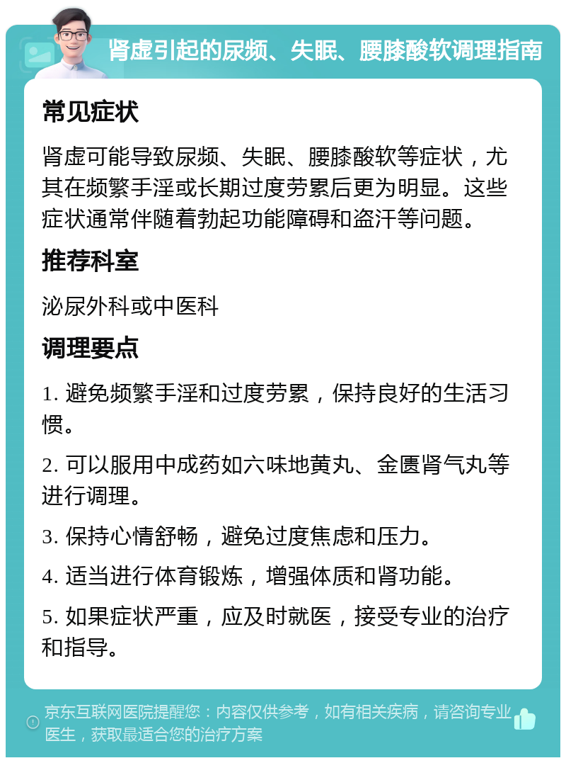 肾虚引起的尿频、失眠、腰膝酸软调理指南 常见症状 肾虚可能导致尿频、失眠、腰膝酸软等症状，尤其在频繁手淫或长期过度劳累后更为明显。这些症状通常伴随着勃起功能障碍和盗汗等问题。 推荐科室 泌尿外科或中医科 调理要点 1. 避免频繁手淫和过度劳累，保持良好的生活习惯。 2. 可以服用中成药如六味地黄丸、金匮肾气丸等进行调理。 3. 保持心情舒畅，避免过度焦虑和压力。 4. 适当进行体育锻炼，增强体质和肾功能。 5. 如果症状严重，应及时就医，接受专业的治疗和指导。