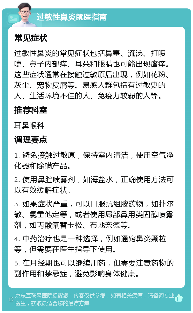 过敏性鼻炎就医指南 常见症状 过敏性鼻炎的常见症状包括鼻塞、流涕、打喷嚏、鼻子内部痒、耳朵和眼睛也可能出现瘙痒。这些症状通常在接触过敏原后出现，例如花粉、灰尘、宠物皮屑等。易感人群包括有过敏史的人、生活环境不佳的人、免疫力较弱的人等。 推荐科室 耳鼻喉科 调理要点 1. 避免接触过敏原，保持室内清洁，使用空气净化器和除螨产品。 2. 使用鼻腔喷雾剂，如海盐水，正确使用方法可以有效缓解症状。 3. 如果症状严重，可以口服抗组胺药物，如扑尔敏、氯雷他定等，或者使用局部鼻用类固醇喷雾剂，如丙酸氟替卡松、布地奈德等。 4. 中药治疗也是一种选择，例如通窍鼻炎颗粒等，但需要在医生指导下使用。 5. 在月经期也可以继续用药，但需要注意药物的副作用和禁忌症，避免影响身体健康。