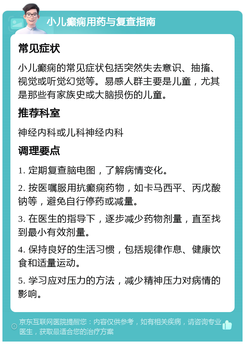 小儿癫痫用药与复查指南 常见症状 小儿癫痫的常见症状包括突然失去意识、抽搐、视觉或听觉幻觉等。易感人群主要是儿童，尤其是那些有家族史或大脑损伤的儿童。 推荐科室 神经内科或儿科神经内科 调理要点 1. 定期复查脑电图，了解病情变化。 2. 按医嘱服用抗癫痫药物，如卡马西平、丙戊酸钠等，避免自行停药或减量。 3. 在医生的指导下，逐步减少药物剂量，直至找到最小有效剂量。 4. 保持良好的生活习惯，包括规律作息、健康饮食和适量运动。 5. 学习应对压力的方法，减少精神压力对病情的影响。