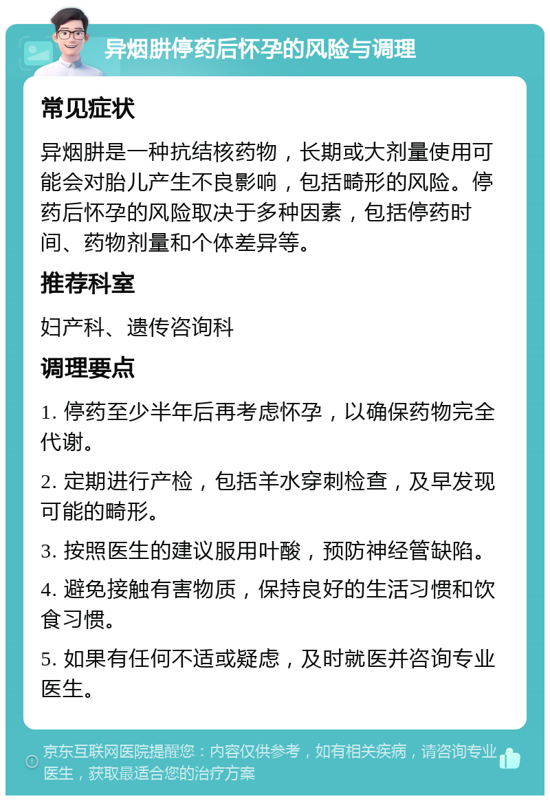 异烟肼停药后怀孕的风险与调理 常见症状 异烟肼是一种抗结核药物，长期或大剂量使用可能会对胎儿产生不良影响，包括畸形的风险。停药后怀孕的风险取决于多种因素，包括停药时间、药物剂量和个体差异等。 推荐科室 妇产科、遗传咨询科 调理要点 1. 停药至少半年后再考虑怀孕，以确保药物完全代谢。 2. 定期进行产检，包括羊水穿刺检查，及早发现可能的畸形。 3. 按照医生的建议服用叶酸，预防神经管缺陷。 4. 避免接触有害物质，保持良好的生活习惯和饮食习惯。 5. 如果有任何不适或疑虑，及时就医并咨询专业医生。