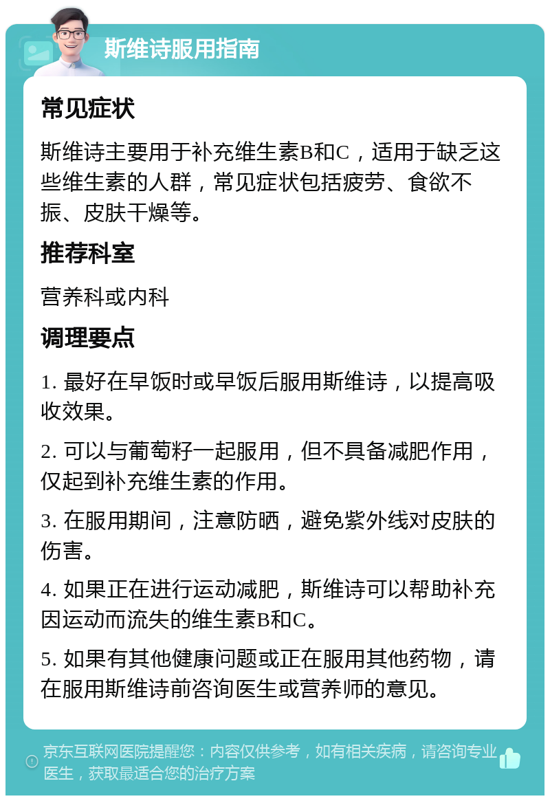 斯维诗服用指南 常见症状 斯维诗主要用于补充维生素B和C，适用于缺乏这些维生素的人群，常见症状包括疲劳、食欲不振、皮肤干燥等。 推荐科室 营养科或内科 调理要点 1. 最好在早饭时或早饭后服用斯维诗，以提高吸收效果。 2. 可以与葡萄籽一起服用，但不具备减肥作用，仅起到补充维生素的作用。 3. 在服用期间，注意防晒，避免紫外线对皮肤的伤害。 4. 如果正在进行运动减肥，斯维诗可以帮助补充因运动而流失的维生素B和C。 5. 如果有其他健康问题或正在服用其他药物，请在服用斯维诗前咨询医生或营养师的意见。