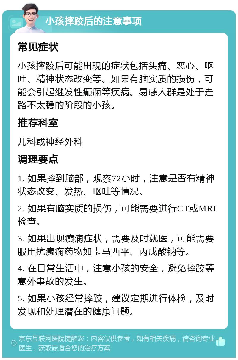 小孩摔跤后的注意事项 常见症状 小孩摔跤后可能出现的症状包括头痛、恶心、呕吐、精神状态改变等。如果有脑实质的损伤，可能会引起继发性癫痫等疾病。易感人群是处于走路不太稳的阶段的小孩。 推荐科室 儿科或神经外科 调理要点 1. 如果摔到脑部，观察72小时，注意是否有精神状态改变、发热、呕吐等情况。 2. 如果有脑实质的损伤，可能需要进行CT或MRI检查。 3. 如果出现癫痫症状，需要及时就医，可能需要服用抗癫痫药物如卡马西平、丙戊酸钠等。 4. 在日常生活中，注意小孩的安全，避免摔跤等意外事故的发生。 5. 如果小孩经常摔跤，建议定期进行体检，及时发现和处理潜在的健康问题。