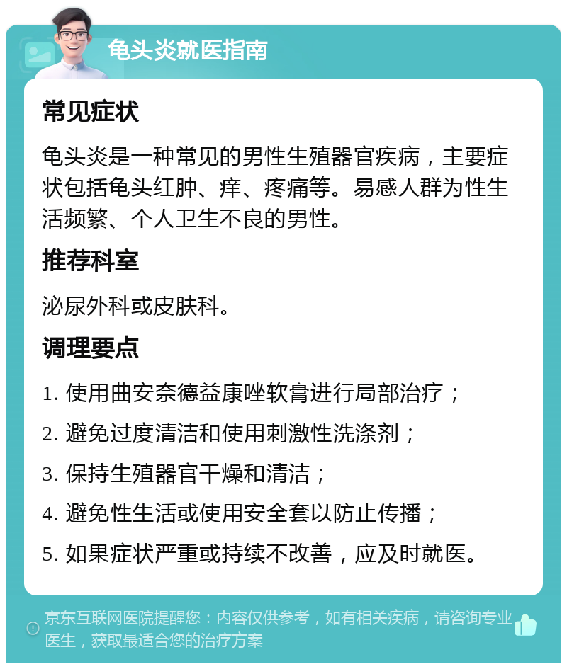 龟头炎就医指南 常见症状 龟头炎是一种常见的男性生殖器官疾病，主要症状包括龟头红肿、痒、疼痛等。易感人群为性生活频繁、个人卫生不良的男性。 推荐科室 泌尿外科或皮肤科。 调理要点 1. 使用曲安奈德益康唑软膏进行局部治疗； 2. 避免过度清洁和使用刺激性洗涤剂； 3. 保持生殖器官干燥和清洁； 4. 避免性生活或使用安全套以防止传播； 5. 如果症状严重或持续不改善，应及时就医。