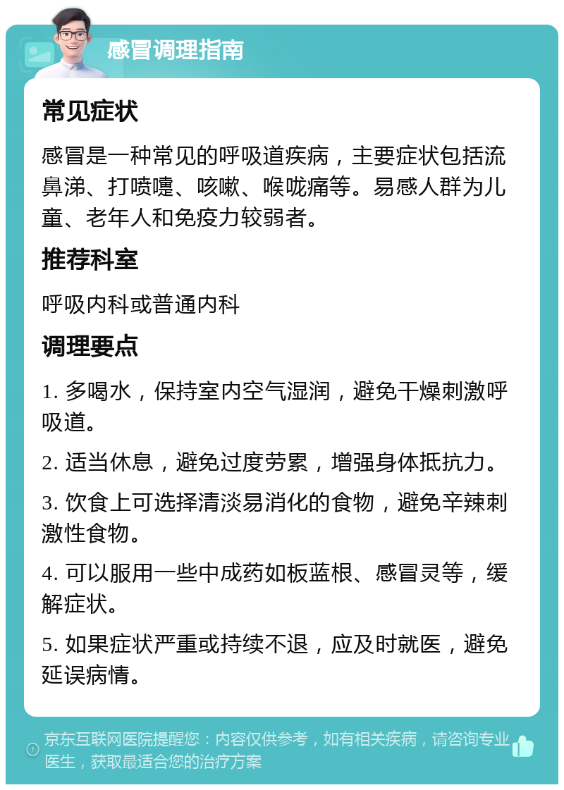 感冒调理指南 常见症状 感冒是一种常见的呼吸道疾病，主要症状包括流鼻涕、打喷嚏、咳嗽、喉咙痛等。易感人群为儿童、老年人和免疫力较弱者。 推荐科室 呼吸内科或普通内科 调理要点 1. 多喝水，保持室内空气湿润，避免干燥刺激呼吸道。 2. 适当休息，避免过度劳累，增强身体抵抗力。 3. 饮食上可选择清淡易消化的食物，避免辛辣刺激性食物。 4. 可以服用一些中成药如板蓝根、感冒灵等，缓解症状。 5. 如果症状严重或持续不退，应及时就医，避免延误病情。