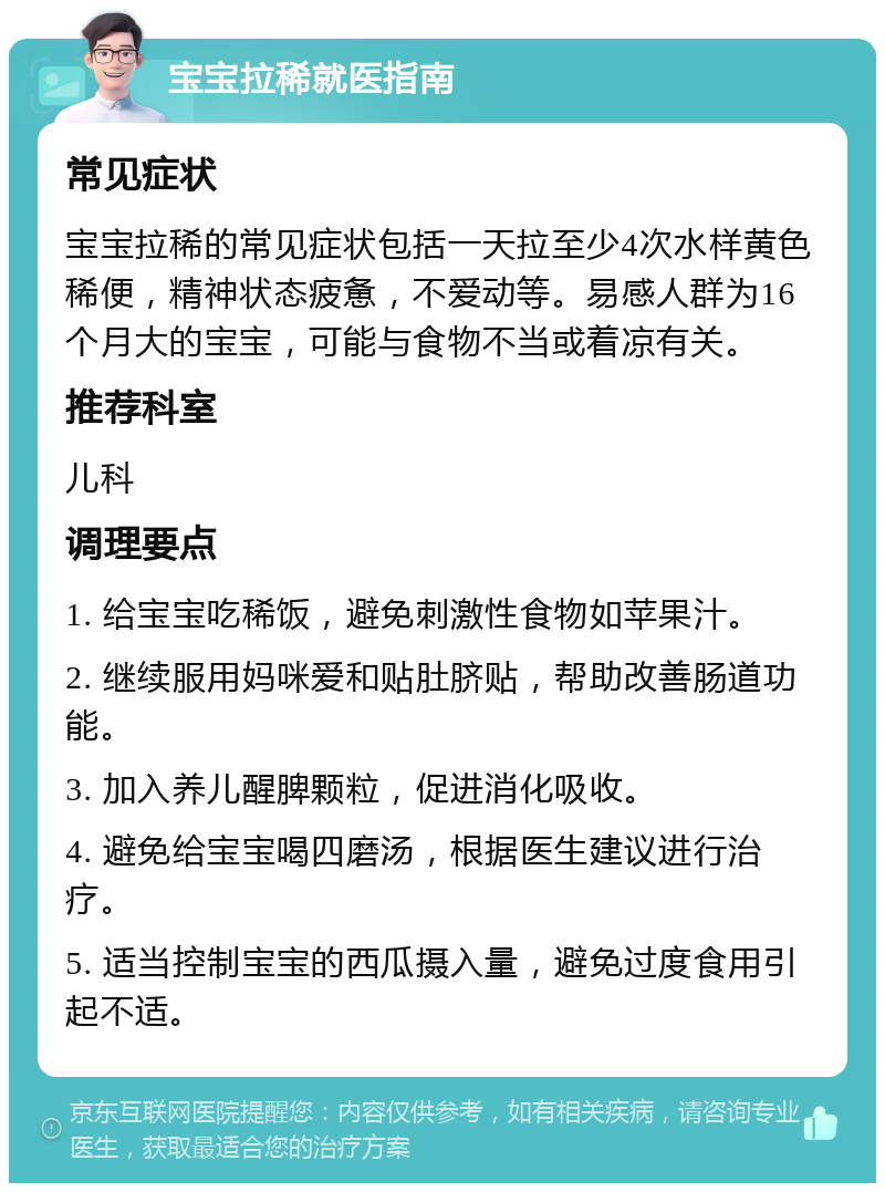 宝宝拉稀就医指南 常见症状 宝宝拉稀的常见症状包括一天拉至少4次水样黄色稀便，精神状态疲惫，不爱动等。易感人群为16个月大的宝宝，可能与食物不当或着凉有关。 推荐科室 儿科 调理要点 1. 给宝宝吃稀饭，避免刺激性食物如苹果汁。 2. 继续服用妈咪爱和贴肚脐贴，帮助改善肠道功能。 3. 加入养儿醒脾颗粒，促进消化吸收。 4. 避免给宝宝喝四磨汤，根据医生建议进行治疗。 5. 适当控制宝宝的西瓜摄入量，避免过度食用引起不适。