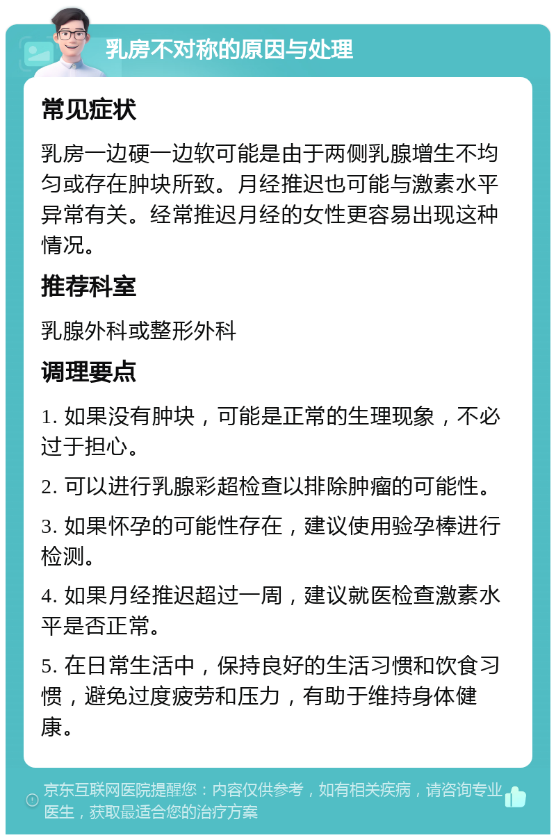 乳房不对称的原因与处理 常见症状 乳房一边硬一边软可能是由于两侧乳腺增生不均匀或存在肿块所致。月经推迟也可能与激素水平异常有关。经常推迟月经的女性更容易出现这种情况。 推荐科室 乳腺外科或整形外科 调理要点 1. 如果没有肿块，可能是正常的生理现象，不必过于担心。 2. 可以进行乳腺彩超检查以排除肿瘤的可能性。 3. 如果怀孕的可能性存在，建议使用验孕棒进行检测。 4. 如果月经推迟超过一周，建议就医检查激素水平是否正常。 5. 在日常生活中，保持良好的生活习惯和饮食习惯，避免过度疲劳和压力，有助于维持身体健康。