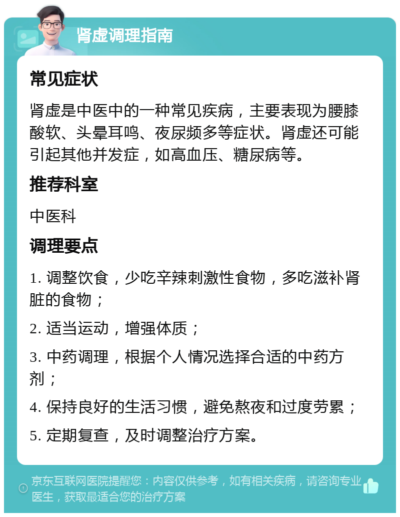 肾虚调理指南 常见症状 肾虚是中医中的一种常见疾病，主要表现为腰膝酸软、头晕耳鸣、夜尿频多等症状。肾虚还可能引起其他并发症，如高血压、糖尿病等。 推荐科室 中医科 调理要点 1. 调整饮食，少吃辛辣刺激性食物，多吃滋补肾脏的食物； 2. 适当运动，增强体质； 3. 中药调理，根据个人情况选择合适的中药方剂； 4. 保持良好的生活习惯，避免熬夜和过度劳累； 5. 定期复查，及时调整治疗方案。