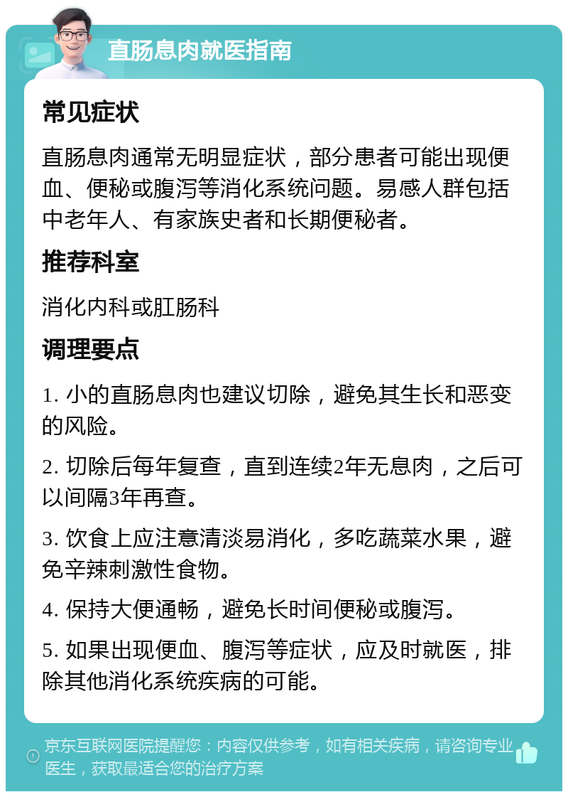 直肠息肉就医指南 常见症状 直肠息肉通常无明显症状，部分患者可能出现便血、便秘或腹泻等消化系统问题。易感人群包括中老年人、有家族史者和长期便秘者。 推荐科室 消化内科或肛肠科 调理要点 1. 小的直肠息肉也建议切除，避免其生长和恶变的风险。 2. 切除后每年复查，直到连续2年无息肉，之后可以间隔3年再查。 3. 饮食上应注意清淡易消化，多吃蔬菜水果，避免辛辣刺激性食物。 4. 保持大便通畅，避免长时间便秘或腹泻。 5. 如果出现便血、腹泻等症状，应及时就医，排除其他消化系统疾病的可能。