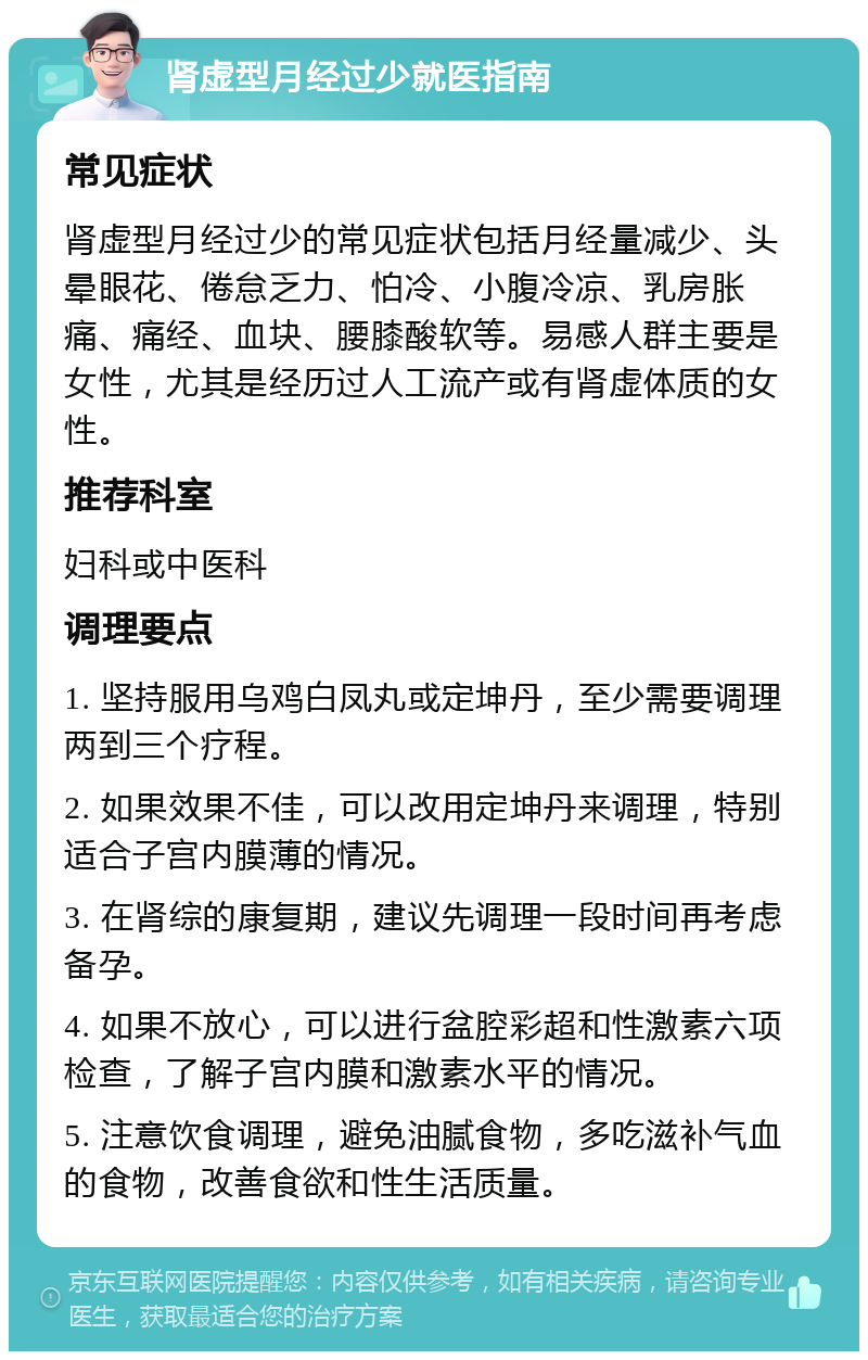 肾虚型月经过少就医指南 常见症状 肾虚型月经过少的常见症状包括月经量减少、头晕眼花、倦怠乏力、怕冷、小腹冷凉、乳房胀痛、痛经、血块、腰膝酸软等。易感人群主要是女性，尤其是经历过人工流产或有肾虚体质的女性。 推荐科室 妇科或中医科 调理要点 1. 坚持服用乌鸡白凤丸或定坤丹，至少需要调理两到三个疗程。 2. 如果效果不佳，可以改用定坤丹来调理，特别适合子宫内膜薄的情况。 3. 在肾综的康复期，建议先调理一段时间再考虑备孕。 4. 如果不放心，可以进行盆腔彩超和性激素六项检查，了解子宫内膜和激素水平的情况。 5. 注意饮食调理，避免油腻食物，多吃滋补气血的食物，改善食欲和性生活质量。