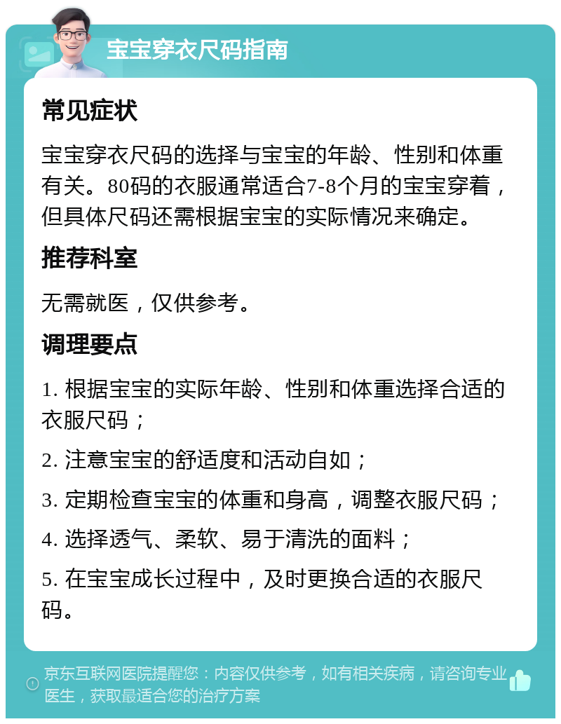 宝宝穿衣尺码指南 常见症状 宝宝穿衣尺码的选择与宝宝的年龄、性别和体重有关。80码的衣服通常适合7-8个月的宝宝穿着，但具体尺码还需根据宝宝的实际情况来确定。 推荐科室 无需就医，仅供参考。 调理要点 1. 根据宝宝的实际年龄、性别和体重选择合适的衣服尺码； 2. 注意宝宝的舒适度和活动自如； 3. 定期检查宝宝的体重和身高，调整衣服尺码； 4. 选择透气、柔软、易于清洗的面料； 5. 在宝宝成长过程中，及时更换合适的衣服尺码。