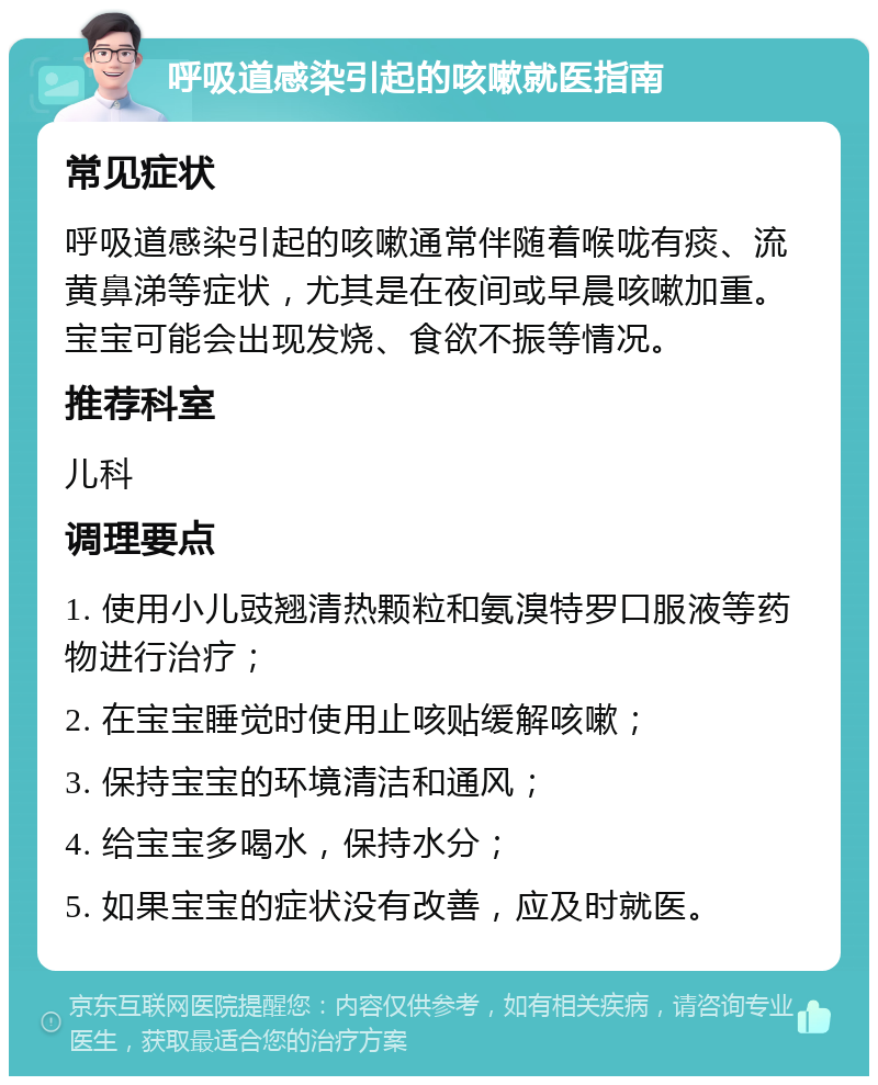 呼吸道感染引起的咳嗽就医指南 常见症状 呼吸道感染引起的咳嗽通常伴随着喉咙有痰、流黄鼻涕等症状，尤其是在夜间或早晨咳嗽加重。宝宝可能会出现发烧、食欲不振等情况。 推荐科室 儿科 调理要点 1. 使用小儿豉翘清热颗粒和氨溴特罗口服液等药物进行治疗； 2. 在宝宝睡觉时使用止咳贴缓解咳嗽； 3. 保持宝宝的环境清洁和通风； 4. 给宝宝多喝水，保持水分； 5. 如果宝宝的症状没有改善，应及时就医。